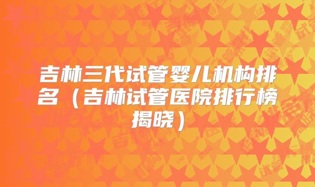 吉林三代试管婴儿机构排名(吉林试管医院排行榜揭晓)