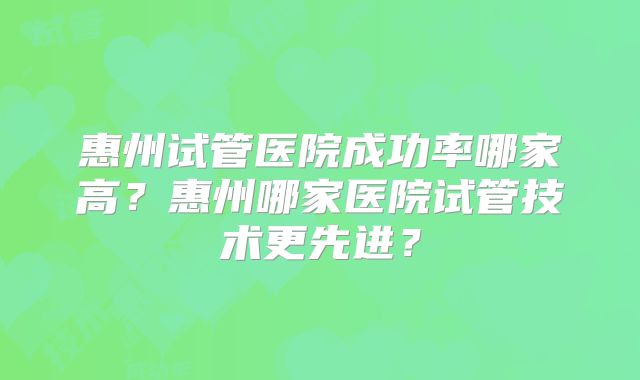 惠州试管医院成功率哪家高?惠州哪家医院试管技术更先进?