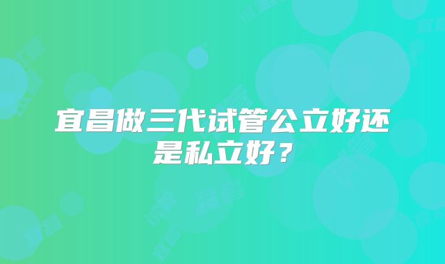 宜昌做三代试管公立好还是私立好？