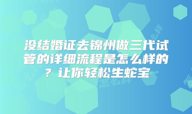 没结婚证去锦州做三代试管的详细流程是怎么样的?让你轻松生蛇宝
