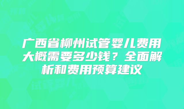 广西省柳州试管婴儿费用大概需要多少钱?全面解析和费用预算建议