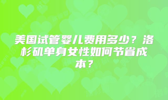 美国试管婴儿费用多少?洛杉矶单身女性如何节省成本?