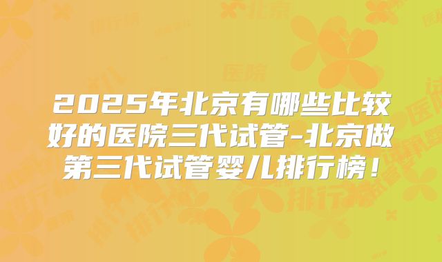 2025年北京有哪些比较好的医院三代试管-北京做第三代试管婴儿排行榜！