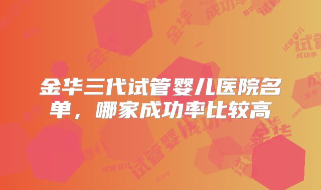 金华三代试管婴儿医院名单,哪家成功率比较高