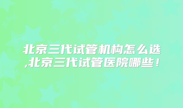 北京三代试管机构怎么选,北京三代试管医院哪些!