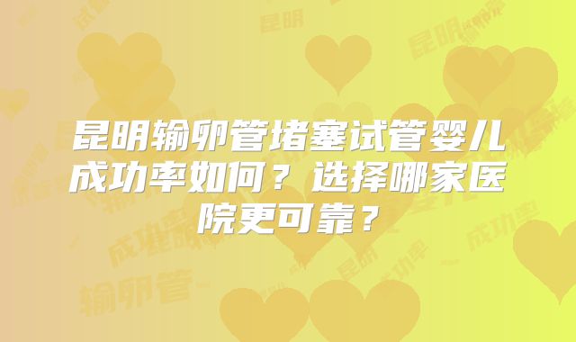 昆明输卵管堵塞试管婴儿成功率如何？选择哪家医院更可靠？