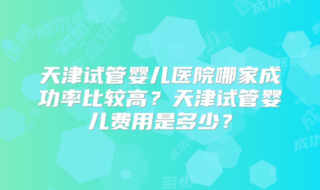 天津试管婴儿医院哪家成功率比较高？天津试管婴儿费用是多少？