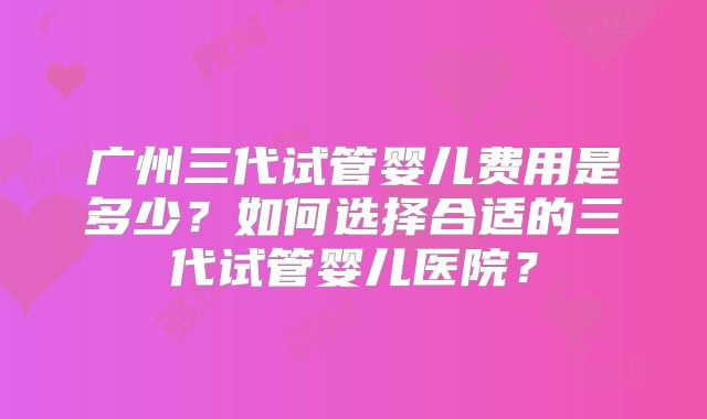 广州三代试管婴儿费用是多少?如何选择合适的三代试管婴儿医院?