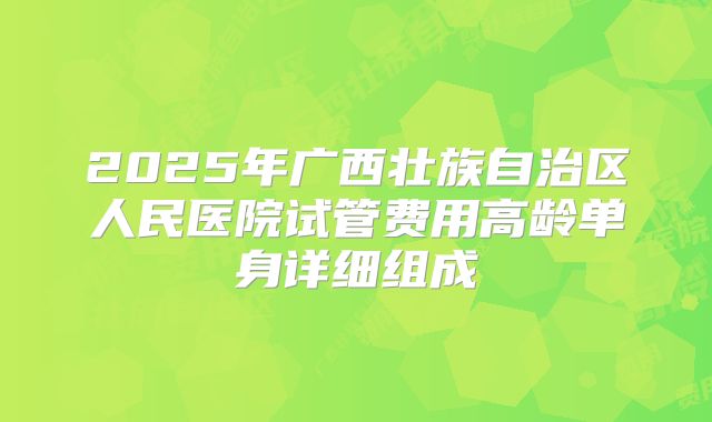 2025年广西壮族自治区人民医院试管费用高龄单身详细组成
