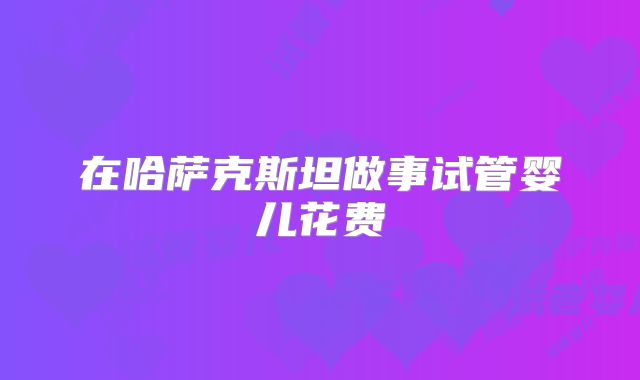 在哈萨克斯坦做事试管婴儿花费