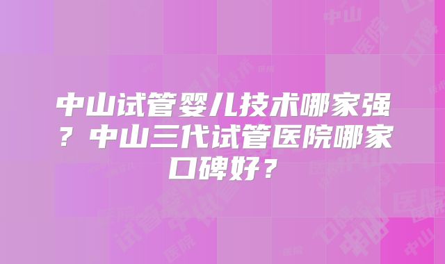 中山试管婴儿技术哪家强?中山三代试管医院哪家口碑好?