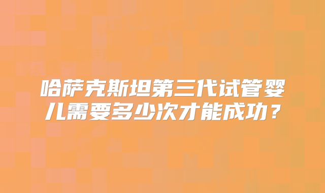 哈萨克斯坦第三代试管婴儿需要多少次才能成功?