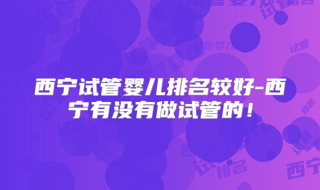 西宁试管婴儿排名较好-西宁有没有做试管的！