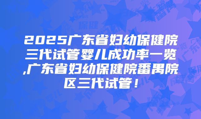2025广东省妇幼保健院三代试管婴儿成功率一览,广东省妇幼保健院番禺院区三代试管!