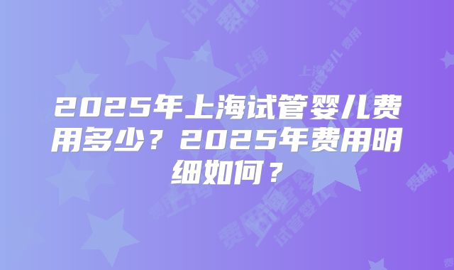 2025年上海试管婴儿费用多少?2025年费用明细如何?