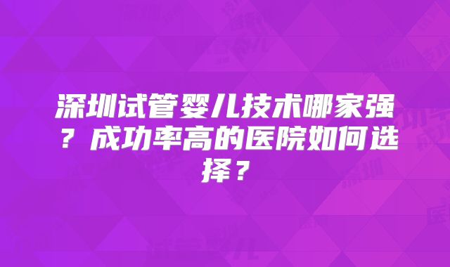 深圳试管婴儿技术哪家强?成功率高的医院如何选择?