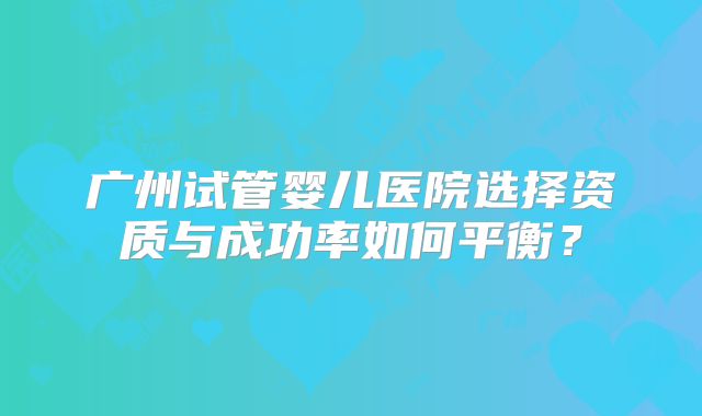 广州试管婴儿医院选择资质与成功率如何平衡?