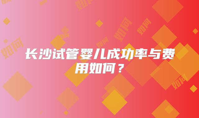 长沙试管婴儿成功率与费用如何?