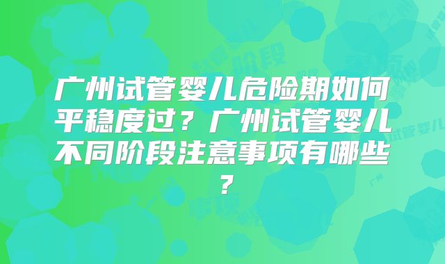 广州试管婴儿危险期如何平稳度过？广州试管婴儿不同阶段注意事项有哪些？