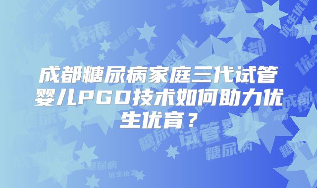 成都糖尿病家庭三代试管婴儿PGD技术如何助力优生优育?