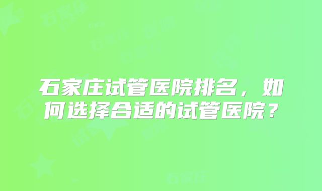 石家庄试管医院排名,如何选择合适的试管医院?