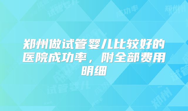 郑州做试管婴儿比较好的医院成功率,附全部费用明细