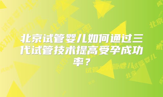 北京试管婴儿如何通过三代试管技术提高受孕成功率?