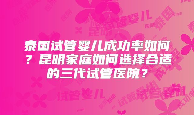 泰国试管婴儿成功率如何?昆明家庭如何选择合适的三代试管医院?