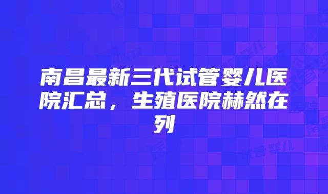 南昌最新三代试管婴儿医院汇总,生殖医院赫然在列