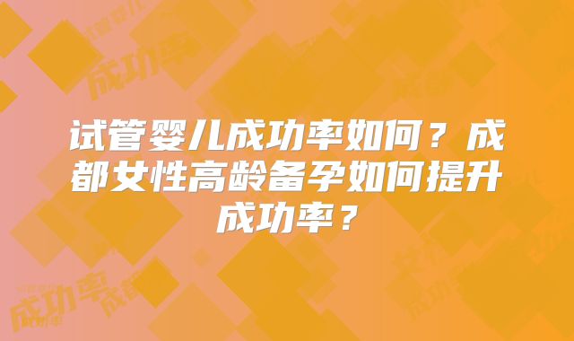试管婴儿成功率如何?成都女性高龄备孕如何提升成功率?