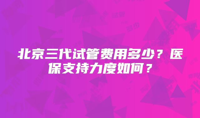 北京三代试管费用多少?医保支持力度如何?