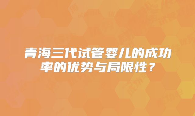 青海三代试管婴儿的成功率的优势与局限性?