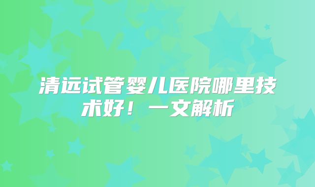 清远试管婴儿医院哪里技术好！一文解析