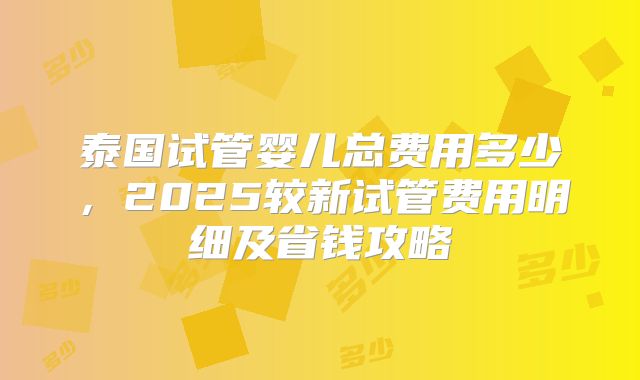 泰国试管婴儿总费用多少,2025较新试管费用明细及省钱攻略