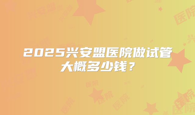 2025兴安盟医院做试管大概多少钱?