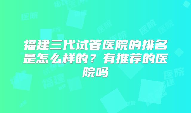福建三代试管医院的排名是怎么样的?有推荐的医院吗