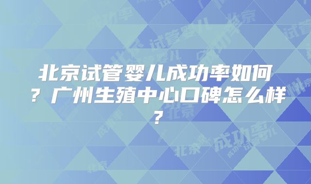 北京试管婴儿成功率如何?广州生殖中心口碑怎么样?