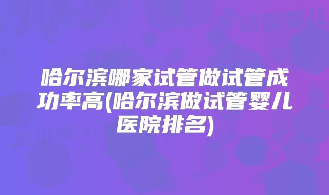 哈尔滨哪家试管做试管成功率高(哈尔滨做试管婴儿医院排名)