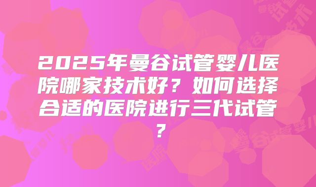 2025年曼谷试管婴儿医院哪家技术好?如何选择合适的医院进行三代试管?