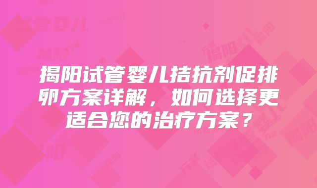 揭阳试管婴儿拮抗剂促排卵方案详解，如何选择更适合您的治疗方案？