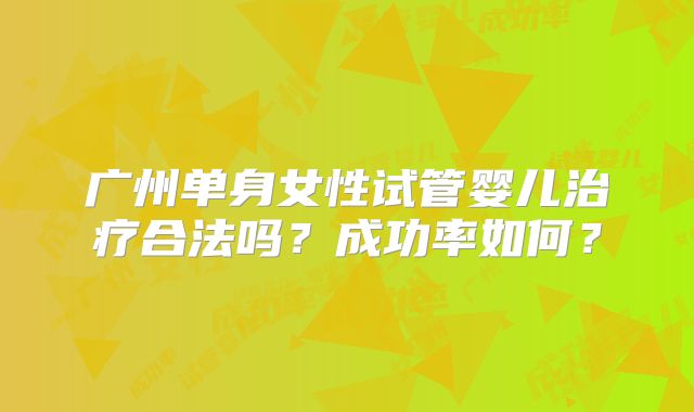 广州单身女性试管婴儿治疗合法吗?成功率如何?