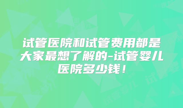 试管医院和试管费用都是大家最想了解的-试管婴儿医院多少钱!
