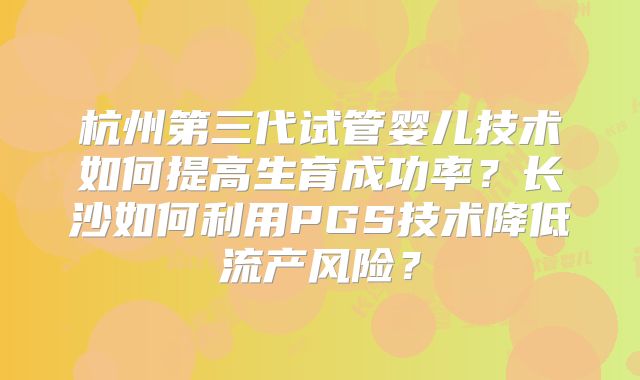 杭州第三代试管婴儿技术如何提高生育成功率？长沙如何利用PGS技术降低流产风险？
