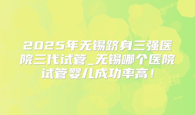 2025年无锡跻身三强医院三代试管_无锡哪个医院试管婴儿成功率高!