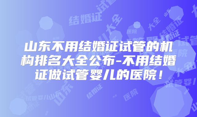 山东不用结婚证试管的机构排名大全公布-不用结婚证做试管婴儿的医院!