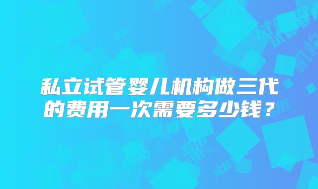 私立试管婴儿机构做三代的费用一次需要多少钱？