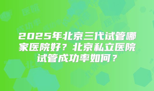 2025年北京三代试管哪家医院好?北京私立医院试管成功率如何?