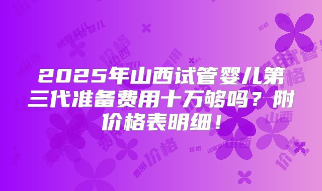 2025年山西试管婴儿第三代准备费用十万够吗?附价格表明细!