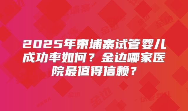 2025年柬埔寨试管婴儿成功率如何?金边哪家医院最值得信赖?