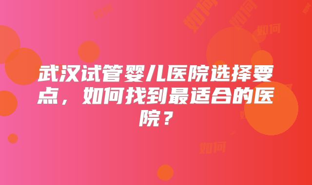 武汉试管婴儿医院选择要点,如何找到最适合的医院?